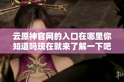云原神官网的入口在哪里你知道吗现在就来了解一下吧