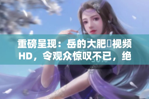 重磅呈现：岳的大肥坹视频HD，令观众惊叹不已，绝对不容错过！