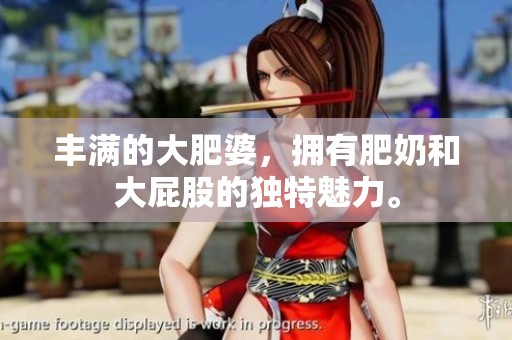 丰满的大肥婆，拥有肥奶和大屁股的独特魅力。