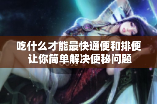吃什么才能最快通便和排便 让你简单解决便秘问题