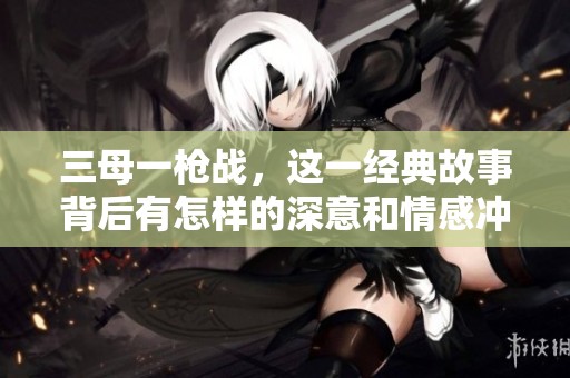三母一枪战，这一经典故事背后有怎样的深意和情感冲突呢