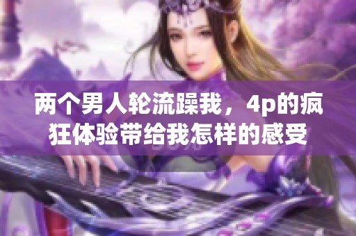 两个男人轮流躁我，4p的疯狂体验带给我怎样的感受
