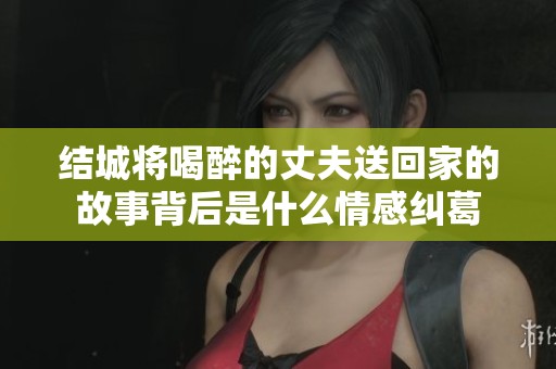 结城将喝醉的丈夫送回家的故事背后是什么情感纠葛