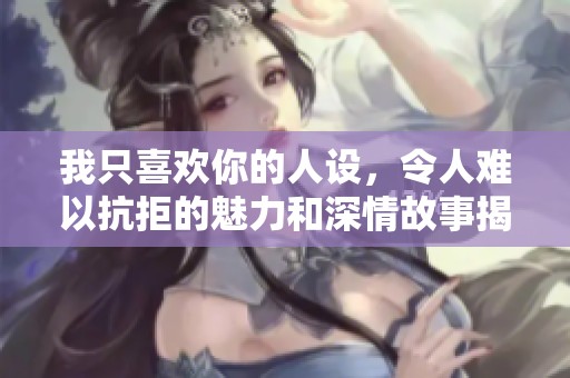 我只喜欢你的人设，令人难以抗拒的魅力和深情故事揭示。