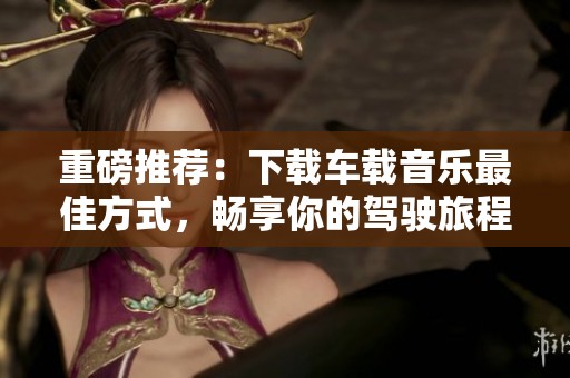 重磅推荐：下载车载音乐最佳方式，畅享你的驾驶旅程