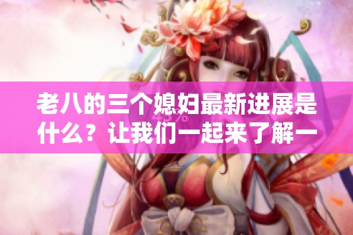 老八的三个媳妇最新进展是什么？让我们一起来了解一下吧！
