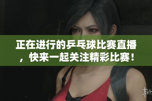 正在进行的乒乓球比赛直播，快来一起关注精彩比赛！