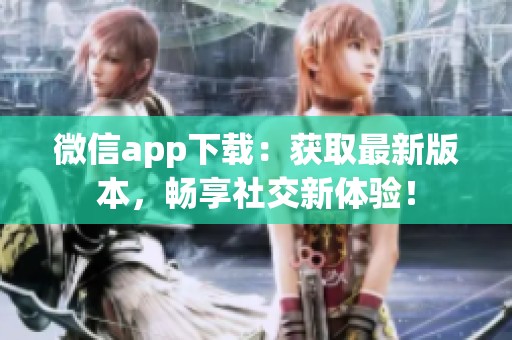 微信app下载：获取最新版本，畅享社交新体验！