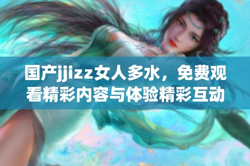 国产jjizz女人多水，免费观看精彩内容与体验精彩互动