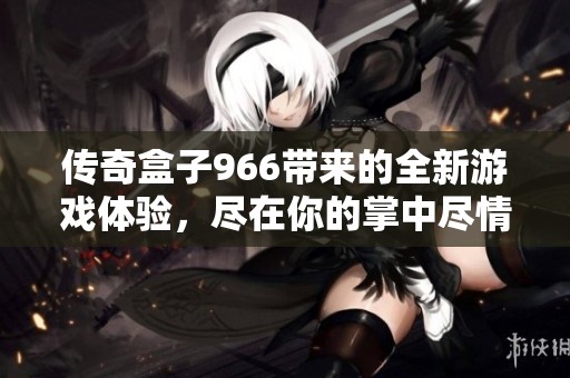 传奇盒子966带来的全新游戏体验，尽在你的掌中尽情享受！