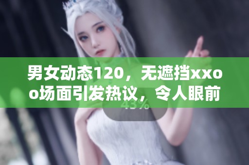男女动态120，无遮挡xxoo场面引发热议，令人眼前一亮
