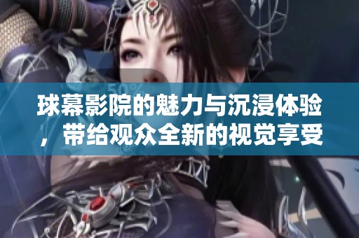 球幕影院的魅力与沉浸体验，带给观众全新的视觉享受