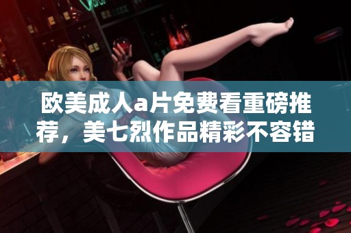 欧美****免费看重磅推荐，美七烈作品精彩不容错过