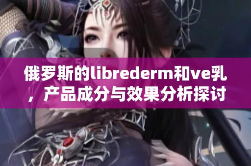 俄罗斯的librederm和ve乳，产品成分与效果分析探讨
