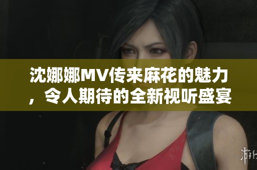 沈娜娜MV传来麻花的魅力，令人期待的全新视听盛宴将要展开