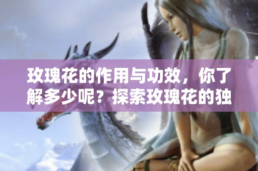 玫瑰花的作用与功效，你了解多少呢？探索玫瑰花的独特魅力与价值。