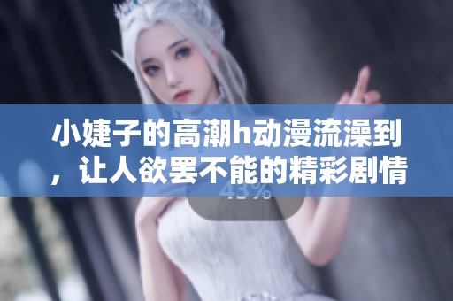 小婕子的高潮h动漫流澡到，让人欲罢不能的精彩剧情