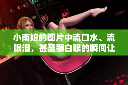 小南娘的图片中流口水、流眼泪，甚至翻白眼的瞬间让人忍俊不禁