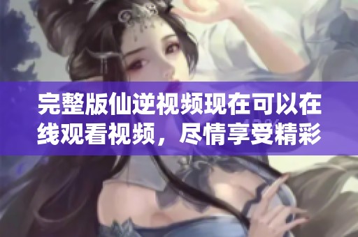 完整版仙逆视频现在可以在线观看视频，尽情享受精彩内容吧
