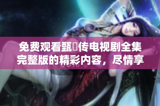 免费观看甄嬛传电视剧全集完整版的精彩内容，尽情享受这部经典佳作！