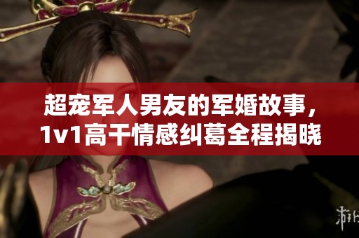 超宠军人男友的军婚故事，1v1高干情感纠葛全程揭晓
