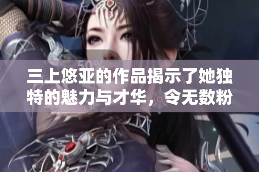 三上悠亚的作品揭示了她独特的魅力与才华，令无数粉丝惊叹。
