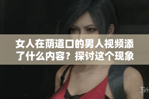 女人在荫道口的男人视频添了什么内容？探讨这个现象的深层含义