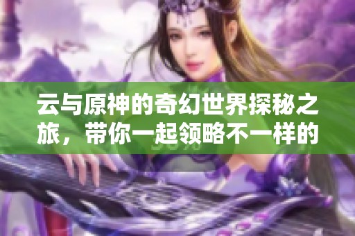 云与原神的奇幻世界探秘之旅，带你一起领略不一样的冒险体验