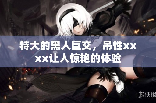 特大的黑人巨交，吊性xxxx让人惊艳的体验