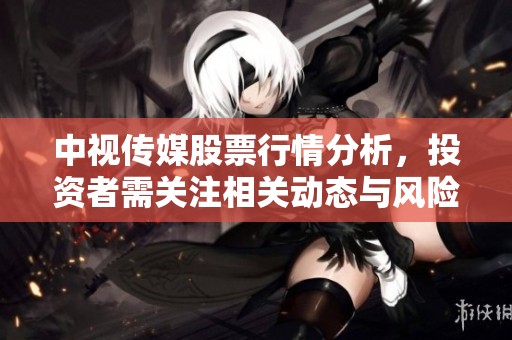 中视传媒股票行情分析，投资者需关注相关动态与风险
