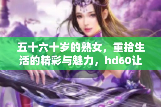 五十六十岁的熟女，重拾生活的精彩与魅力，hd60让人心动不已