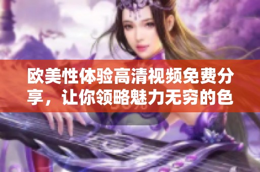 欧美性体验高清视频免费分享，让你领略魅力无穷的**世界
