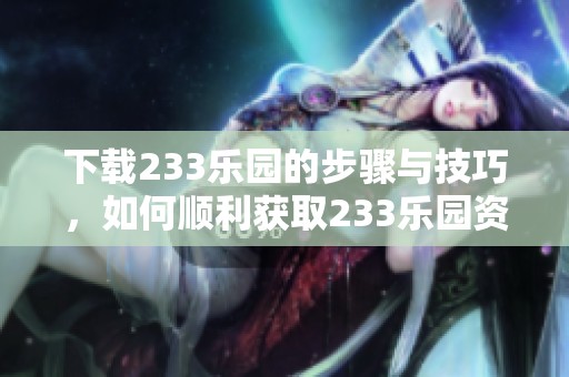 下载233乐园的步骤与技巧，如何顺利获取233乐园资源详解