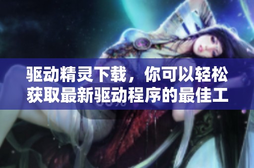 驱动精灵下载，你可以轻松获取最新驱动程序的最佳工具和体验