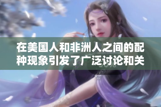 在美国人和非洲人之间的配种现象引发了广泛讨论和关注
