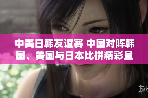 中美日韩友谊赛 中国对阵韩国、美国与日本比拼精彩呈现