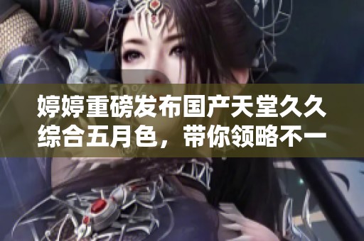**重磅发布国产天堂**综合**色，带你领略不一样的视觉盛宴