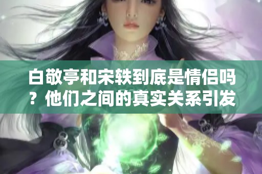 白敬亭和宋轶到底是情侣吗？他们之间的真实关系引发关注