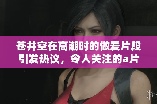 苍井空在高潮时的做爰片段引发热议，令人关注的**内容展现了不同的情感体验
