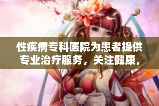性疾病专科医院为患者提供专业治疗服务，关注健康，守护幸福生活