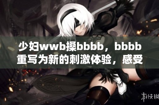 少妇wwb搡bbbb，bbbb重写为新的刺激体验，感受不同乐趣的交织