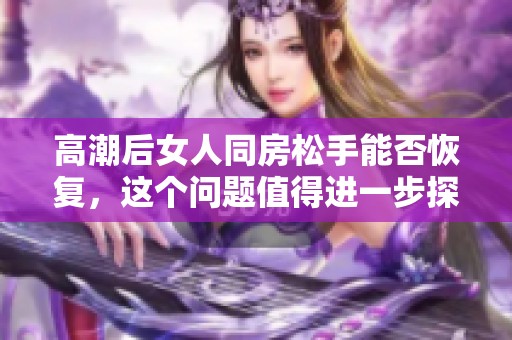 高潮后女人同房松手能否恢复，这个问题值得进一步探讨与思考