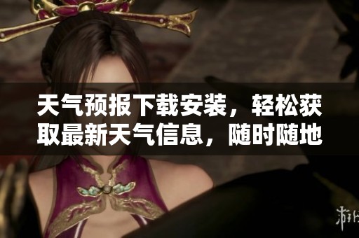 天气预报下载安装，轻松获取最新天气信息，随时随地掌握气象变化！