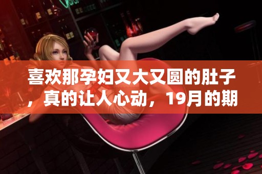 喜欢那孕妇又大又圆的肚子，真的让人心动，19月的期待更是无限美好