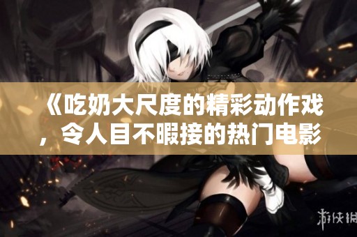 《吃奶大尺度的精彩动作戏，令人目不暇接的热门电影》