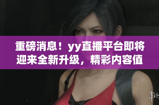 重磅消息！yy直播平台即将迎来全新升级，精彩内容值得期待