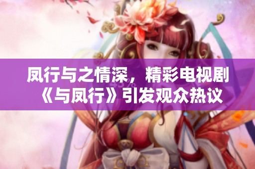 凤行与之情深，精彩电视剧《与凤行》引发观众热议