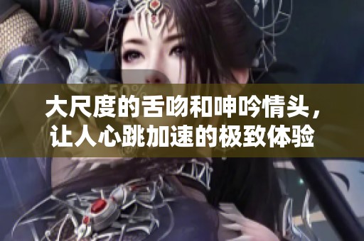 大尺度的舌吻和呻吟情头，让人心跳加速的极致体验
