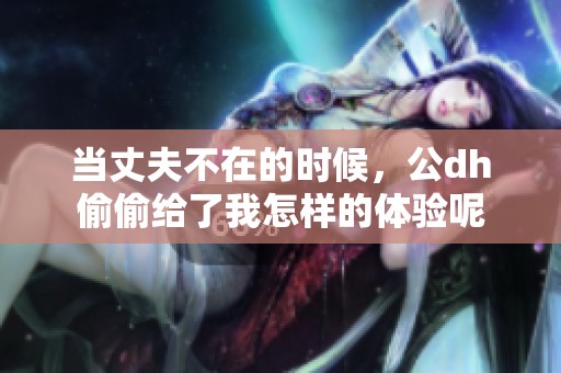 当丈夫不在的时候，公dh偷偷给了我怎样的体验呢