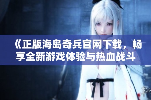 《正版海岛奇兵官网下载，畅享全新游戏体验与热血战斗》